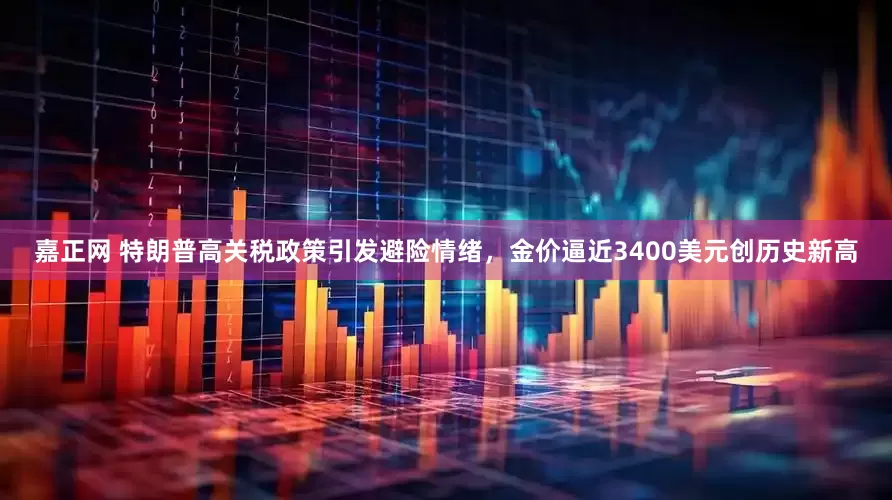 嘉正网 特朗普高关税政策引发避险情绪，金价逼近3400美元创历史新高