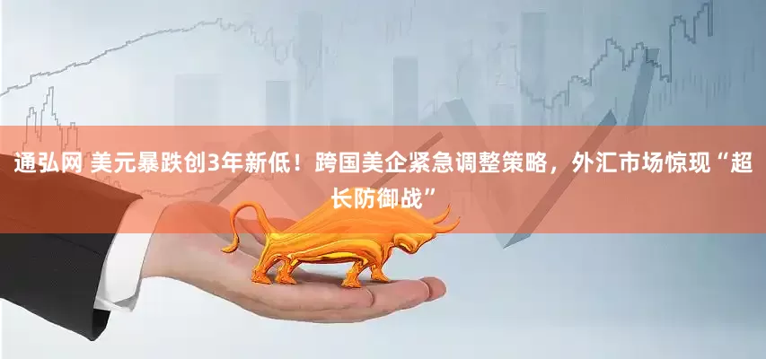 通弘网 美元暴跌创3年新低！跨国美企紧急调整策略，外汇市场惊现“超长防御战”