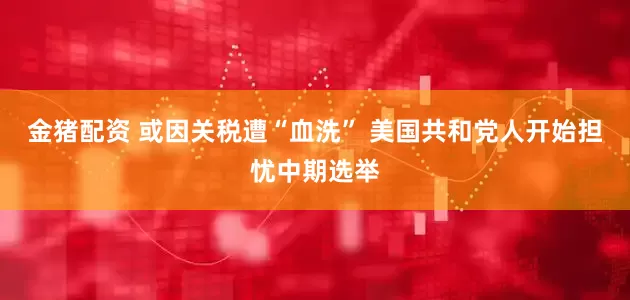 金猪配资 或因关税遭“血洗” 美国共和党人开始担忧中期选举