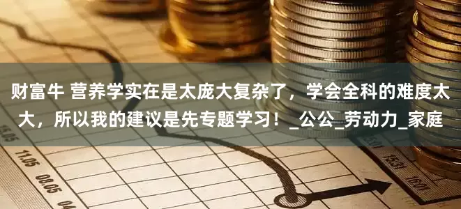财富牛 营养学实在是太庞大复杂了，学会全科的难度太大，所以我的建议是先专题学习！_公公_劳动力_家庭