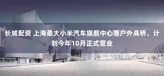 长城配资 上海最大小米汽车旗舰中心落户外高桥，计划今年10月正式营业