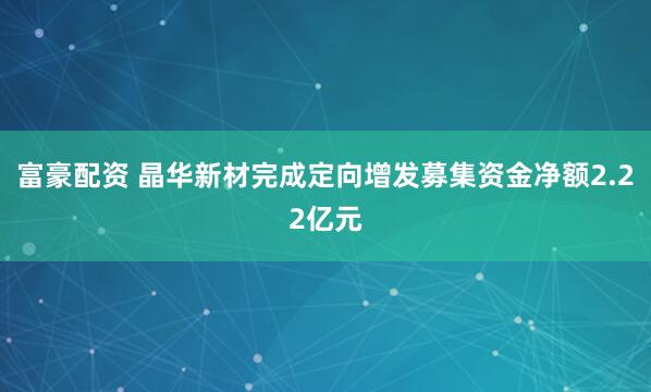富豪配资 晶华新材完成定向增发募集资金净额2.22亿元
