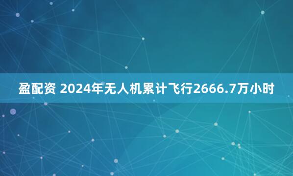 盈配资 2024年无人机累计飞行2666.7万小时
