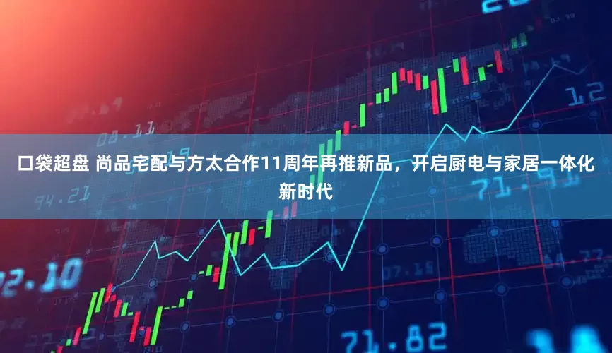 口袋超盘 尚品宅配与方太合作11周年再推新品，开启厨电与家居一体化新时代