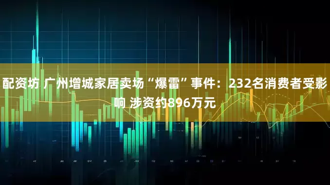 配资坊 广州增城家居卖场“爆雷”事件：232名消费者受影响 涉资约896万元