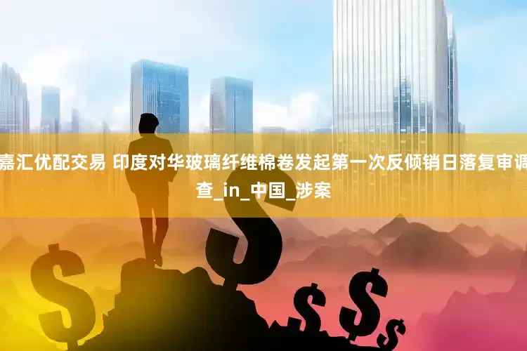 嘉汇优配交易 印度对华玻璃纤维棉卷发起第一次反倾销日落复审调查_in_中国_涉案