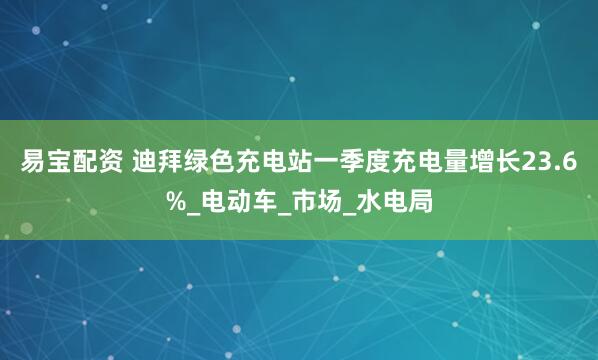易宝配资 迪拜绿色充电站一季度充电量增长23.6%_电动车_市场_水电局