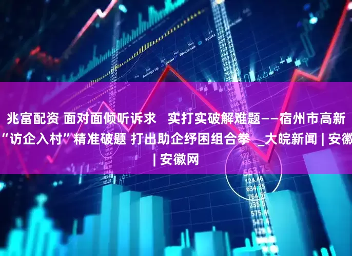 兆富配资 面对面倾听诉求   实打实破解难题——宿州市高新区“访企入村”精准破题 打出助企纾困组合拳  _大皖新闻 | 安徽网