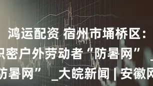 鸿运配资 宿州市埇桥区：清凉服务织密户外劳动者“防暑网”  _大皖新闻 | 安徽网