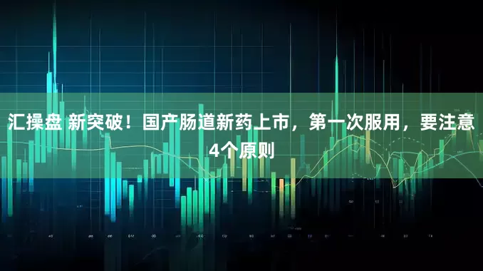 汇操盘 新突破！国产肠道新药上市，第一次服用，要注意4个原则