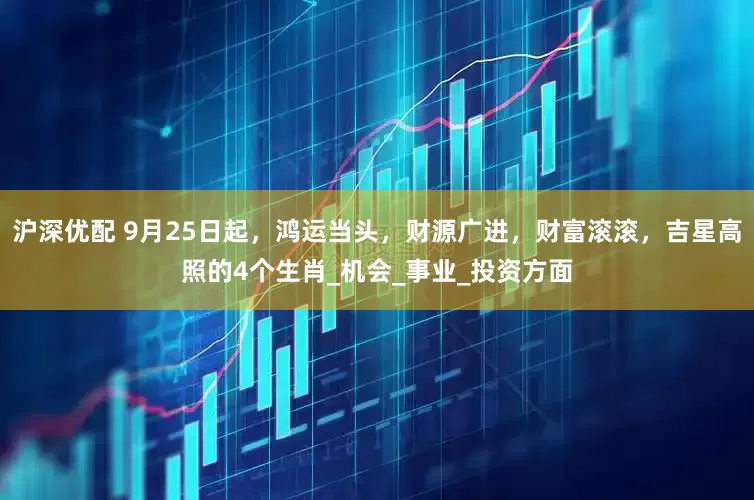 沪深优配 9月25日起，鸿运当头，财源广进，财富滚滚，吉星高照的4个生肖_机会_事业_投资方面
