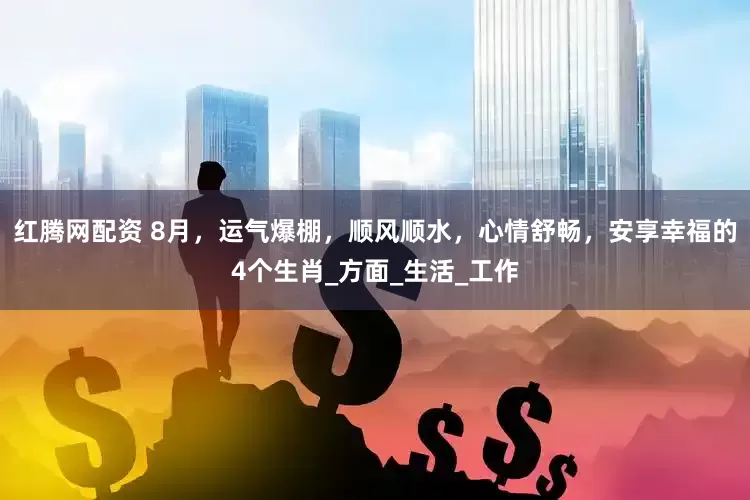 红腾网配资 8月，运气爆棚，顺风顺水，心情舒畅，安享幸福的4个生肖_方面_生活_工作
