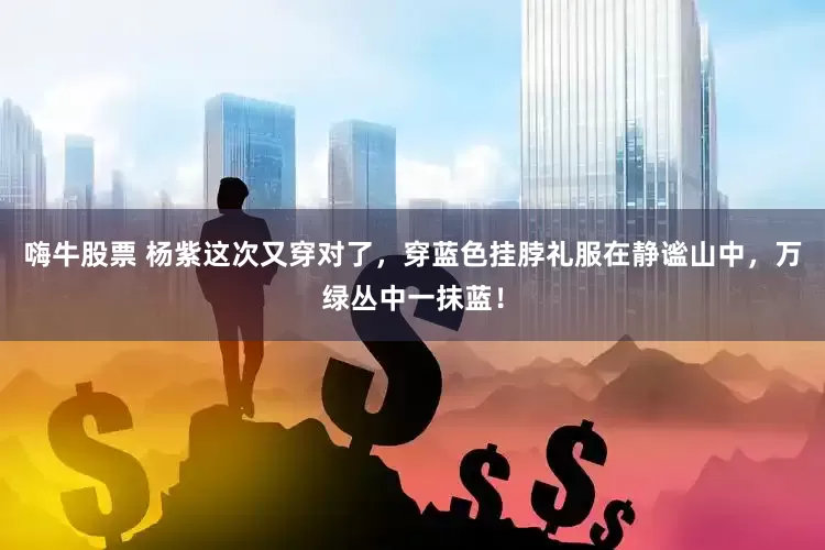 嗨牛股票 杨紫这次又穿对了，穿蓝色挂脖礼服在静谧山中，万绿丛中一抹蓝！