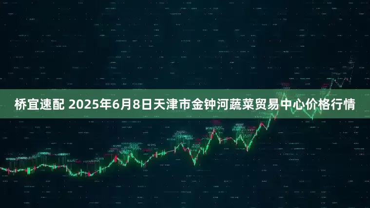 桥宜速配 2025年6月8日天津市金钟河蔬菜贸易中心价格行情
