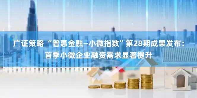 广证策略 “普惠金融—小微指数”第28期成果发布：首季小微企业融资需求显著提升